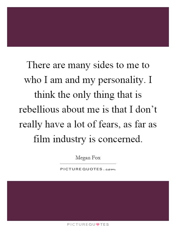There are many sides to me to who I am and my personality. I think the only thing that is rebellious about me is that I don't really have a lot of fears, as far as film industry is concerned Picture Quote #1