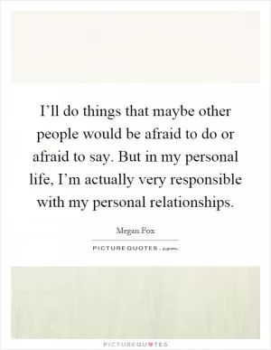 I’ll do things that maybe other people would be afraid to do or afraid to say. But in my personal life, I’m actually very responsible with my personal relationships Picture Quote #1