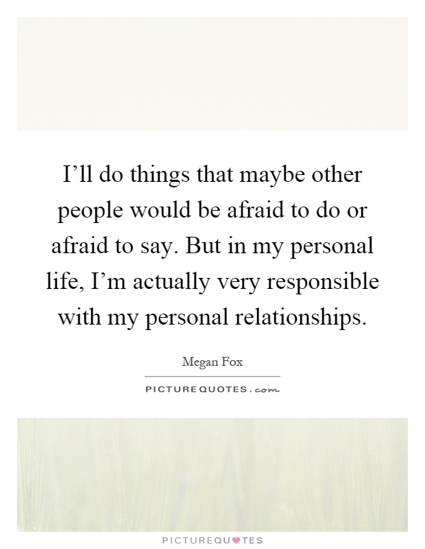 I'll do things that maybe other people would be afraid to do or afraid to say. But in my personal life, I'm actually very responsible with my personal relationships Picture Quote #1