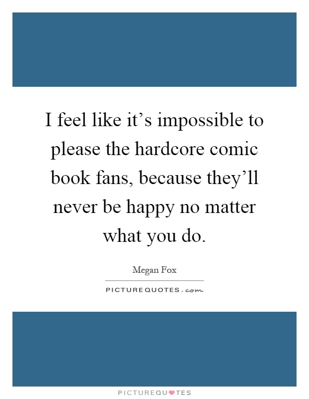 I feel like it's impossible to please the hardcore comic book fans, because they'll never be happy no matter what you do Picture Quote #1