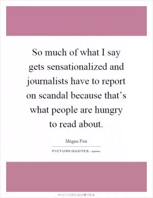 So much of what I say gets sensationalized and journalists have to report on scandal because that’s what people are hungry to read about Picture Quote #1