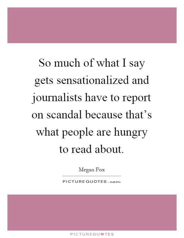 So much of what I say gets sensationalized and journalists have to report on scandal because that's what people are hungry to read about Picture Quote #1