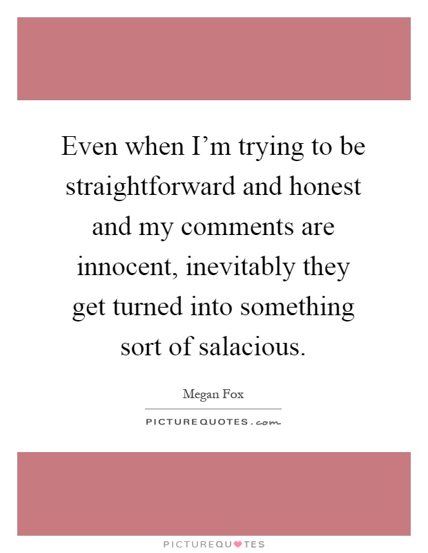 Even when I'm trying to be straightforward and honest and my comments are innocent, inevitably they get turned into something sort of salacious Picture Quote #1