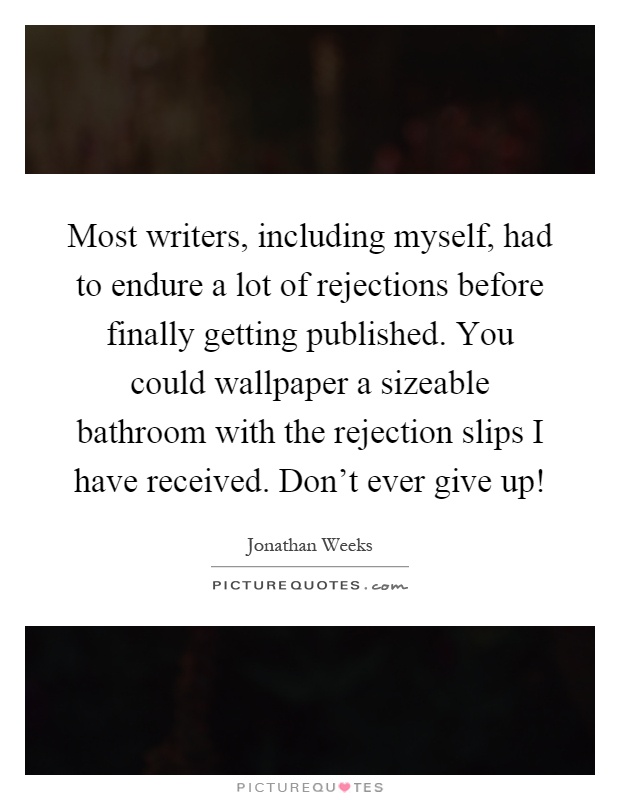 Most writers, including myself, had to endure a lot of rejections before finally getting published. You could wallpaper a sizeable bathroom with the rejection slips I have received. Don't ever give up! Picture Quote #1