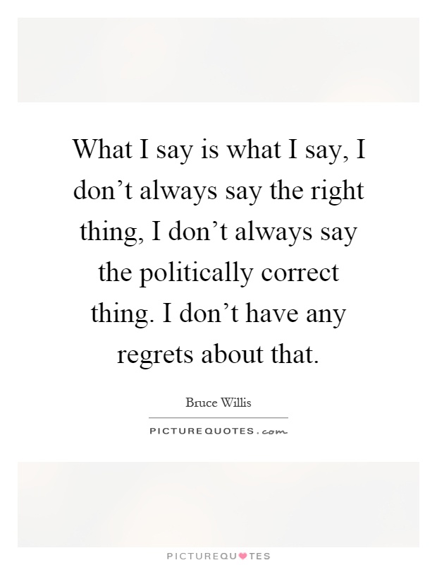 What I say is what I say, I don't always say the right thing, I don't always say the politically correct thing. I don't have any regrets about that Picture Quote #1