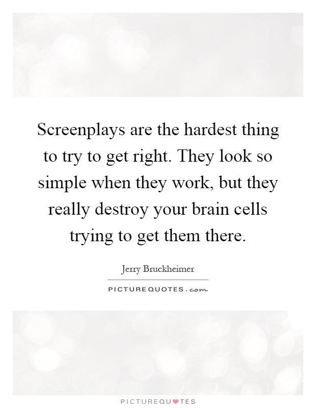 Screenplays are the hardest thing to try to get right. They look so simple when they work, but they really destroy your brain cells trying to get them there Picture Quote #1