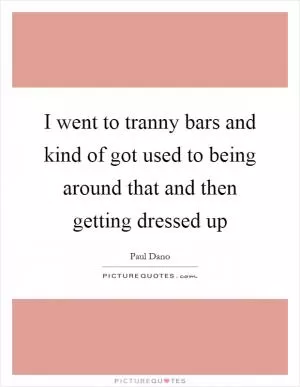 I went to tranny bars and kind of got used to being around that and then getting dressed up Picture Quote #1