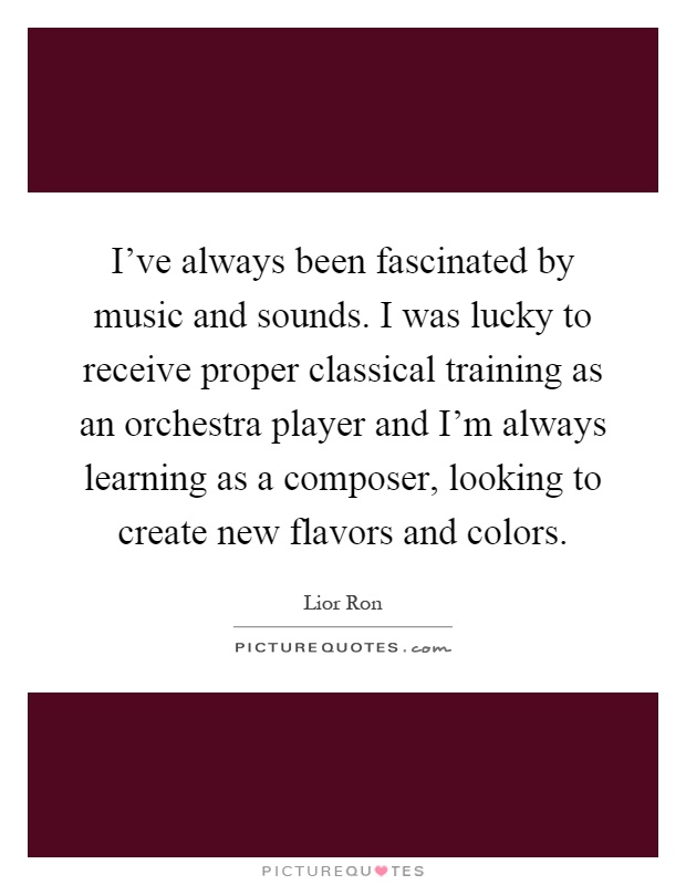 I've always been fascinated by music and sounds. I was lucky to receive proper classical training as an orchestra player and I'm always learning as a composer, looking to create new flavors and colors Picture Quote #1