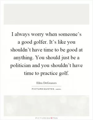 I always worry when someone’s a good golfer. It’s like you shouldn’t have time to be good at anything. You should just be a politician and you shouldn’t have time to practice golf Picture Quote #1