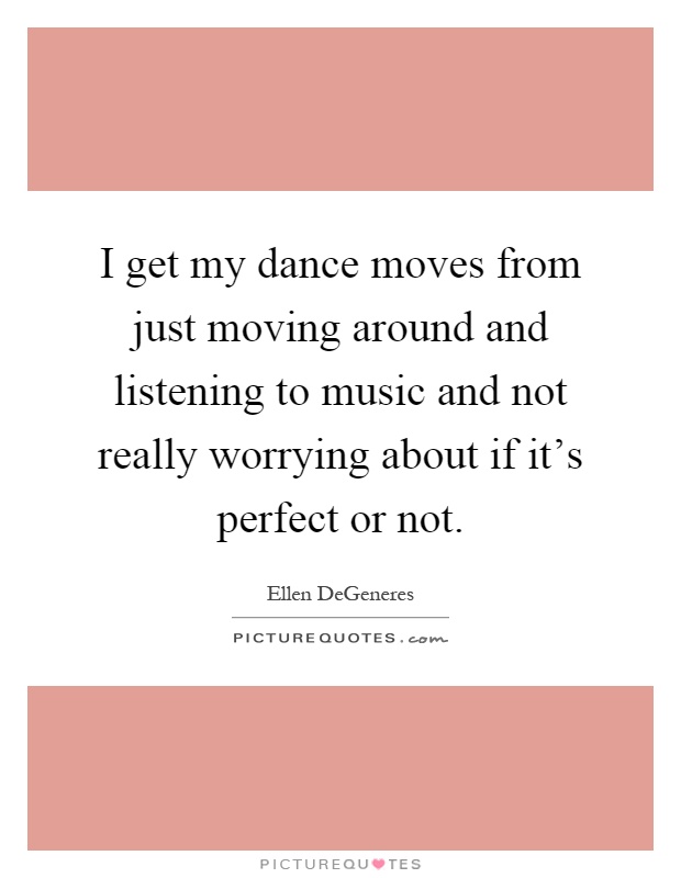 I get my dance moves from just moving around and listening to music and not really worrying about if it's perfect or not Picture Quote #1