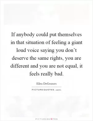 If anybody could put themselves in that situation of feeling a giant loud voice saying you don’t deserve the same rights, you are different and you are not equal, it feels really bad Picture Quote #1