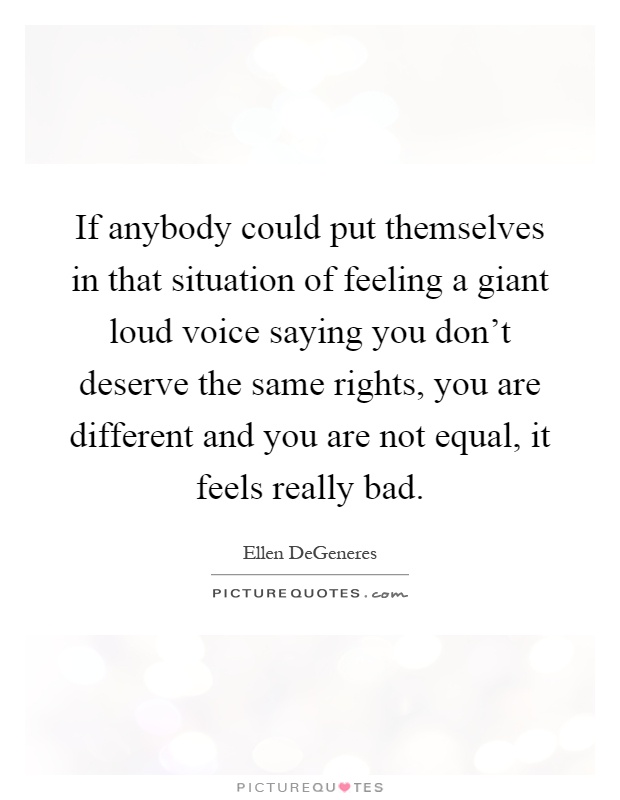 If anybody could put themselves in that situation of feeling a giant loud voice saying you don't deserve the same rights, you are different and you are not equal, it feels really bad Picture Quote #1