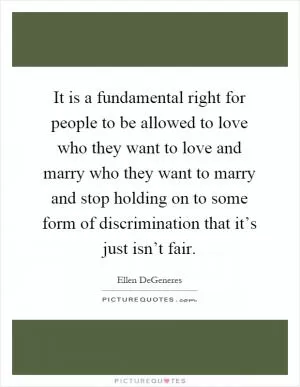It is a fundamental right for people to be allowed to love who they want to love and marry who they want to marry and stop holding on to some form of discrimination that it’s just isn’t fair Picture Quote #1