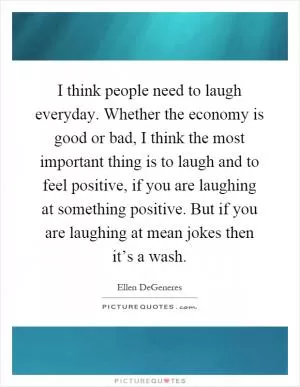 I think people need to laugh everyday. Whether the economy is good or bad, I think the most important thing is to laugh and to feel positive, if you are laughing at something positive. But if you are laughing at mean jokes then it’s a wash Picture Quote #1