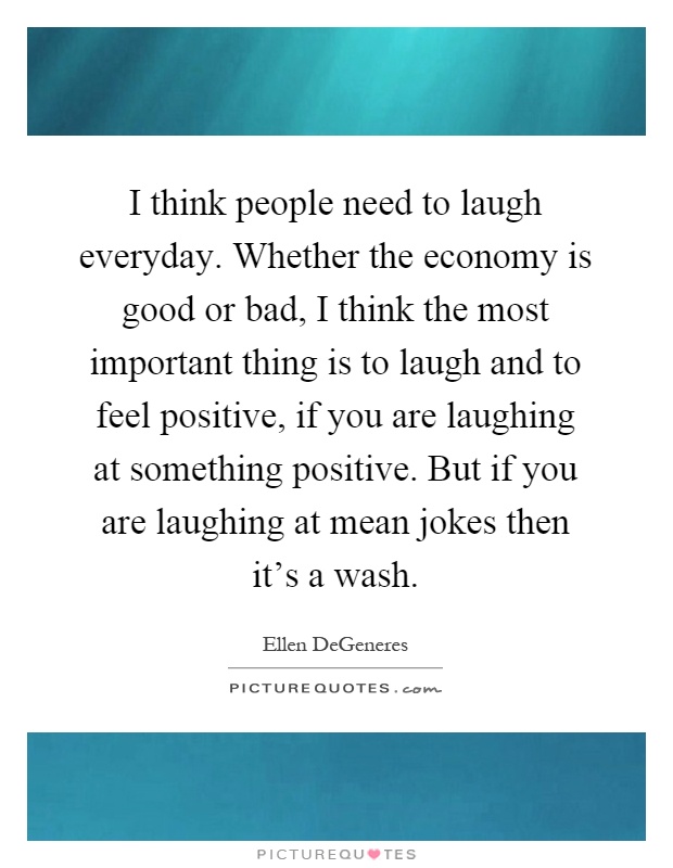 I think people need to laugh everyday. Whether the economy is good or bad, I think the most important thing is to laugh and to feel positive, if you are laughing at something positive. But if you are laughing at mean jokes then it's a wash Picture Quote #1