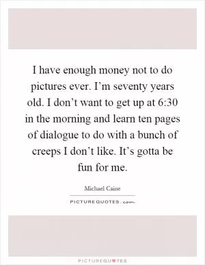 I have enough money not to do pictures ever. I’m seventy years old. I don’t want to get up at 6:30 in the morning and learn ten pages of dialogue to do with a bunch of creeps I don’t like. It’s gotta be fun for me Picture Quote #1