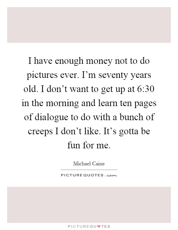 I have enough money not to do pictures ever. I'm seventy years old. I don't want to get up at 6:30 in the morning and learn ten pages of dialogue to do with a bunch of creeps I don't like. It's gotta be fun for me Picture Quote #1