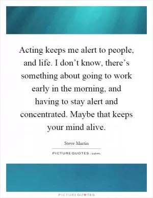 Acting keeps me alert to people, and life. I don’t know, there’s something about going to work early in the morning, and having to stay alert and concentrated. Maybe that keeps your mind alive Picture Quote #1
