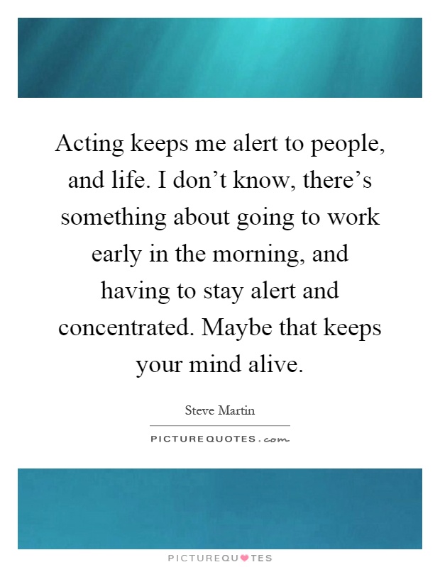 Acting keeps me alert to people, and life. I don't know, there's something about going to work early in the morning, and having to stay alert and concentrated. Maybe that keeps your mind alive Picture Quote #1