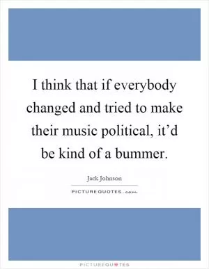 I think that if everybody changed and tried to make their music political, it’d be kind of a bummer Picture Quote #1