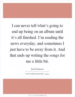 I can never tell what’s going to end up being on an album until it’s all finished. I’m reading the news everyday, and sometimes I just have to be away from it. And that ends up writing the songs for me a little bit Picture Quote #1
