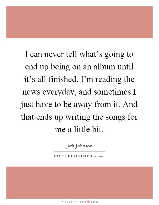 I can never tell what's going to end up being on an album until it's all finished. I'm reading the news everyday, and sometimes I just have to be away from it. And that ends up writing the songs for me a little bit Picture Quote #1