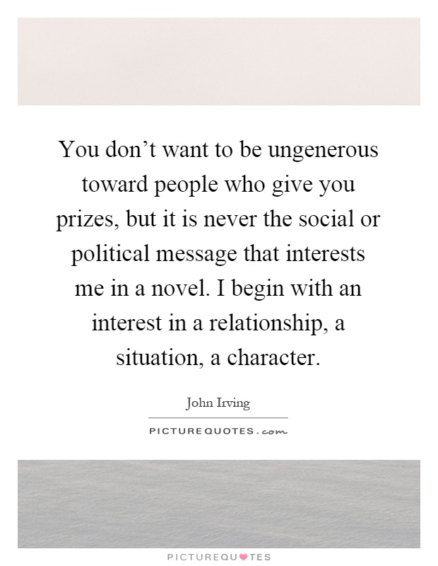 You don't want to be ungenerous toward people who give you prizes, but it is never the social or political message that interests me in a novel. I begin with an interest in a relationship, a situation, a character Picture Quote #1