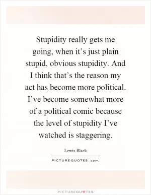 Stupidity really gets me going, when it’s just plain stupid, obvious stupidity. And I think that’s the reason my act has become more political. I’ve become somewhat more of a political comic because the level of stupidity I’ve watched is staggering Picture Quote #1