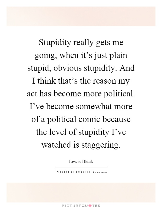 Stupidity really gets me going, when it's just plain stupid, obvious stupidity. And I think that's the reason my act has become more political. I've become somewhat more of a political comic because the level of stupidity I've watched is staggering Picture Quote #1