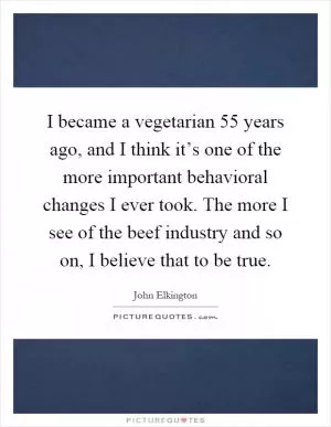 I became a vegetarian 55 years ago, and I think it’s one of the more important behavioral changes I ever took. The more I see of the beef industry and so on, I believe that to be true Picture Quote #1