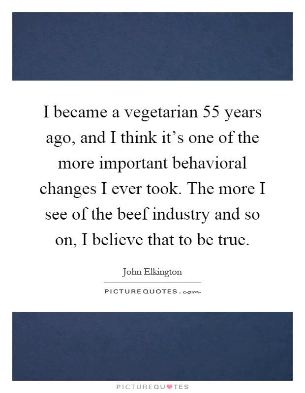 I became a vegetarian 55 years ago, and I think it's one of the more important behavioral changes I ever took. The more I see of the beef industry and so on, I believe that to be true Picture Quote #1