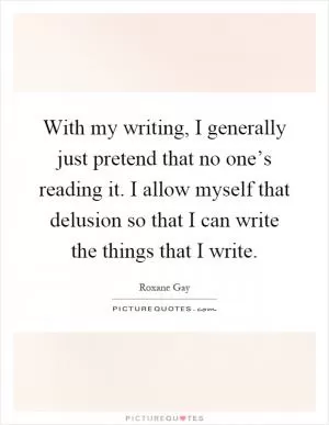 With my writing, I generally just pretend that no one’s reading it. I allow myself that delusion so that I can write the things that I write Picture Quote #1