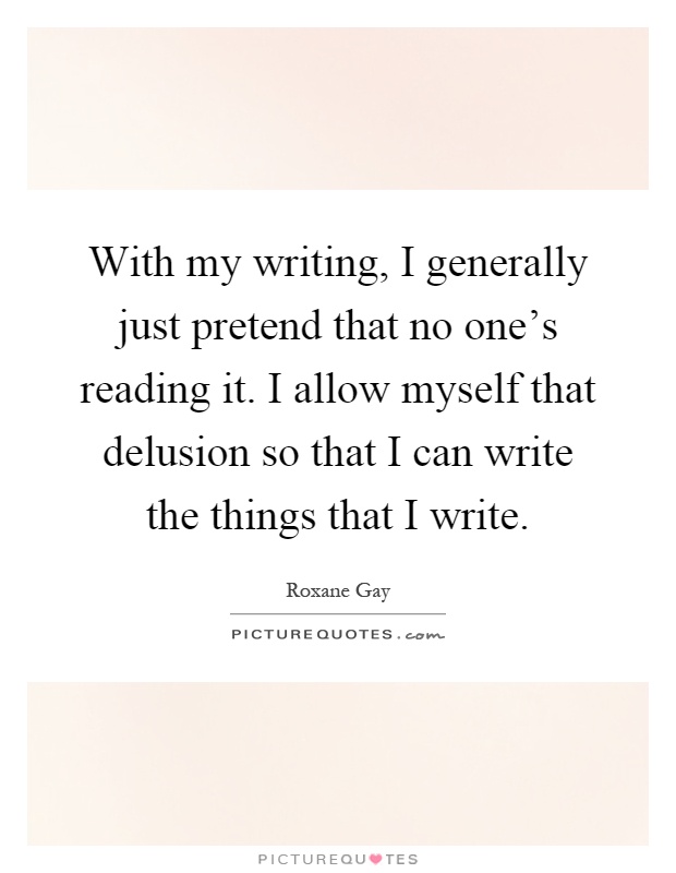 With my writing, I generally just pretend that no one's reading it. I allow myself that delusion so that I can write the things that I write Picture Quote #1