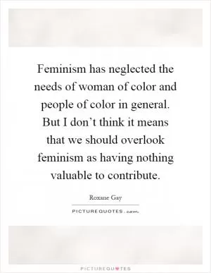 Feminism has neglected the needs of woman of color and people of color in general. But I don’t think it means that we should overlook feminism as having nothing valuable to contribute Picture Quote #1