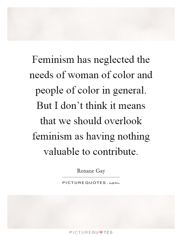 Feminism has neglected the needs of woman of color and people of color in general. But I don't think it means that we should overlook feminism as having nothing valuable to contribute Picture Quote #1