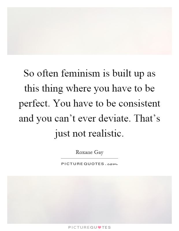 So often feminism is built up as this thing where you have to be perfect. You have to be consistent and you can't ever deviate. That's just not realistic Picture Quote #1