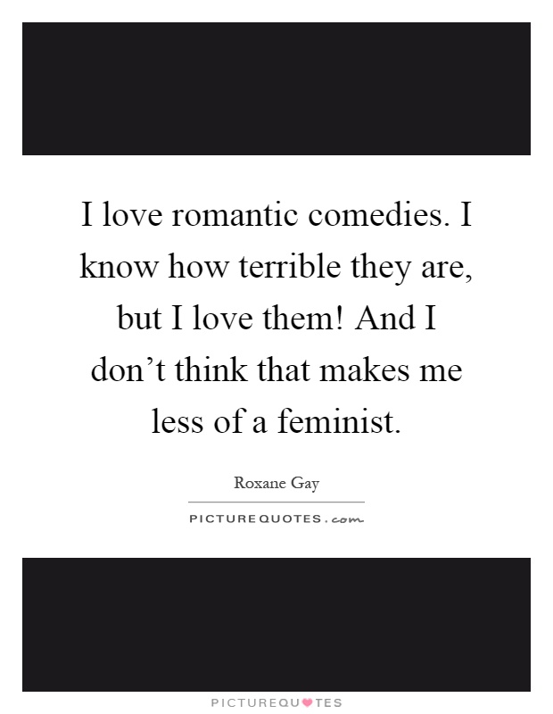 I love romantic comedies. I know how terrible they are, but I love them! And I don't think that makes me less of a feminist Picture Quote #1