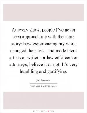At every show, people I’ve never seen approach me with the same story: how experiencing my work changed their lives and made them artists or writers or law enforcers or attorneys, believe it or not. It’s very humbling and gratifying Picture Quote #1