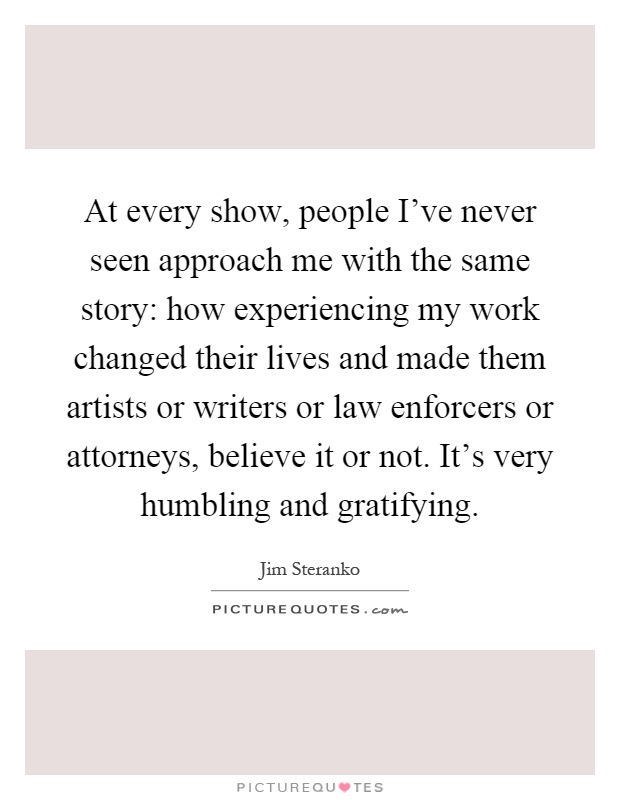 At every show, people I've never seen approach me with the same story: how experiencing my work changed their lives and made them artists or writers or law enforcers or attorneys, believe it or not. It's very humbling and gratifying Picture Quote #1