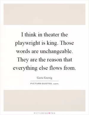 I think in theater the playwright is king. Those words are unchangeable. They are the reason that everything else flows from Picture Quote #1