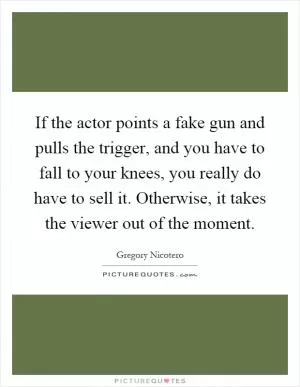 If the actor points a fake gun and pulls the trigger, and you have to fall to your knees, you really do have to sell it. Otherwise, it takes the viewer out of the moment Picture Quote #1