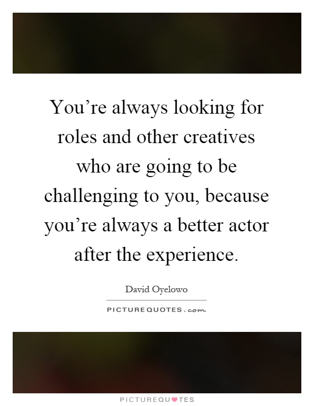 You're always looking for roles and other creatives who are going to be challenging to you, because you're always a better actor after the experience Picture Quote #1