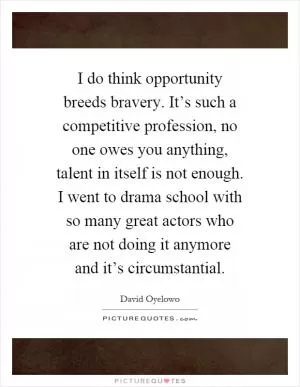 I do think opportunity breeds bravery. It’s such a competitive profession, no one owes you anything, talent in itself is not enough. I went to drama school with so many great actors who are not doing it anymore and it’s circumstantial Picture Quote #1