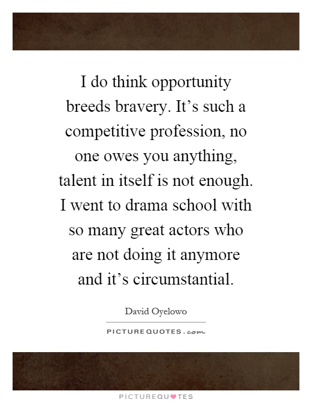 I do think opportunity breeds bravery. It's such a competitive profession, no one owes you anything, talent in itself is not enough. I went to drama school with so many great actors who are not doing it anymore and it's circumstantial Picture Quote #1