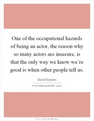 One of the occupational hazards of being an actor, the reason why so many actors are insecure, is that the only way we know we’re good is when other people tell us Picture Quote #1