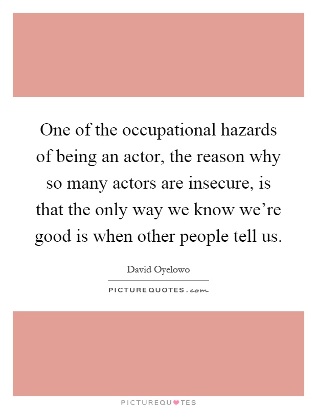 One of the occupational hazards of being an actor, the reason why so many actors are insecure, is that the only way we know we're good is when other people tell us Picture Quote #1