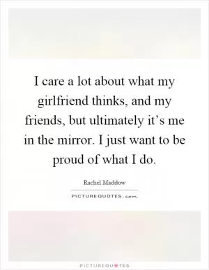 I care a lot about what my girlfriend thinks, and my friends, but ultimately it’s me in the mirror. I just want to be proud of what I do Picture Quote #1