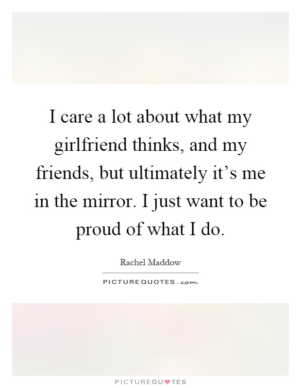 I care a lot about what my girlfriend thinks, and my friends, but ultimately it's me in the mirror. I just want to be proud of what I do Picture Quote #1