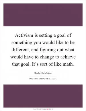 Activism is setting a goal of something you would like to be different, and figuring out what would have to change to achieve that goal. It’s sort of like math Picture Quote #1