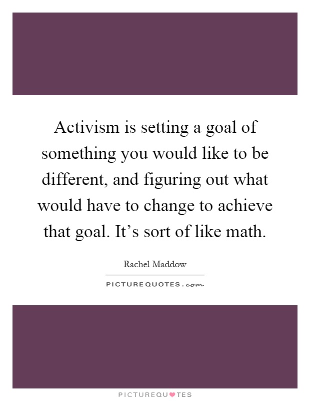Activism is setting a goal of something you would like to be different, and figuring out what would have to change to achieve that goal. It's sort of like math Picture Quote #1